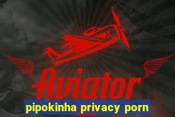 pipokinha privacy porn