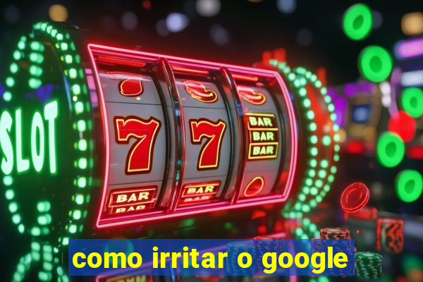 como irritar o google