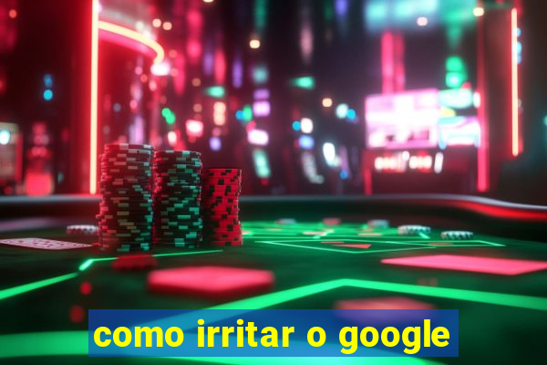 como irritar o google