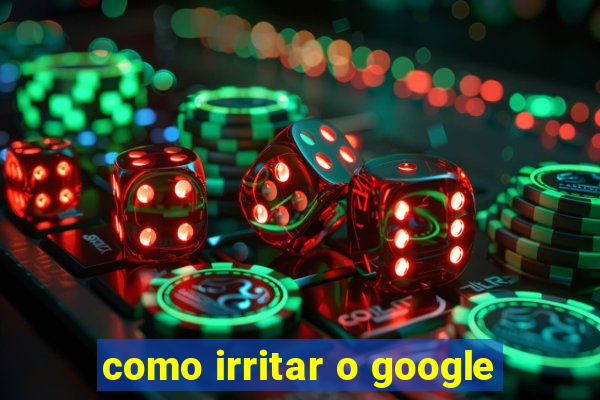 como irritar o google