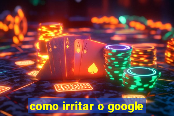 como irritar o google