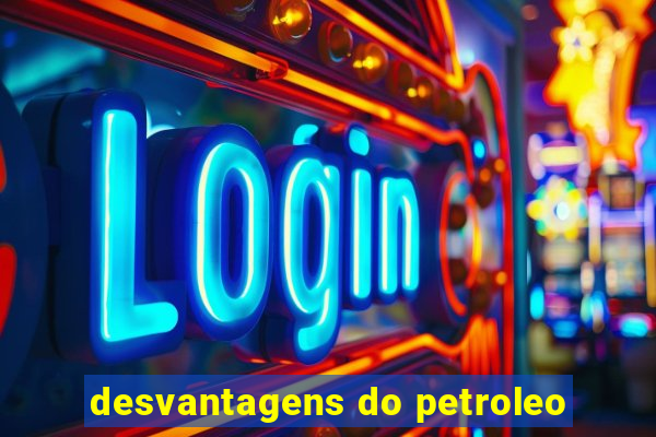 desvantagens do petroleo