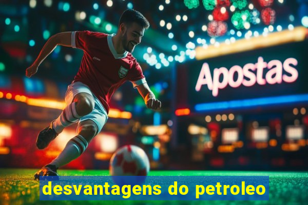 desvantagens do petroleo