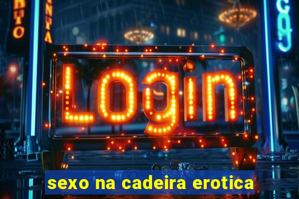 sexo na cadeira erotica