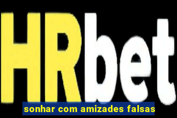 sonhar com amizades falsas