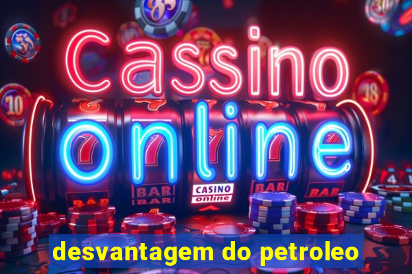 desvantagem do petroleo