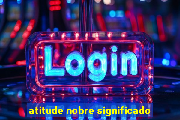 atitude nobre significado